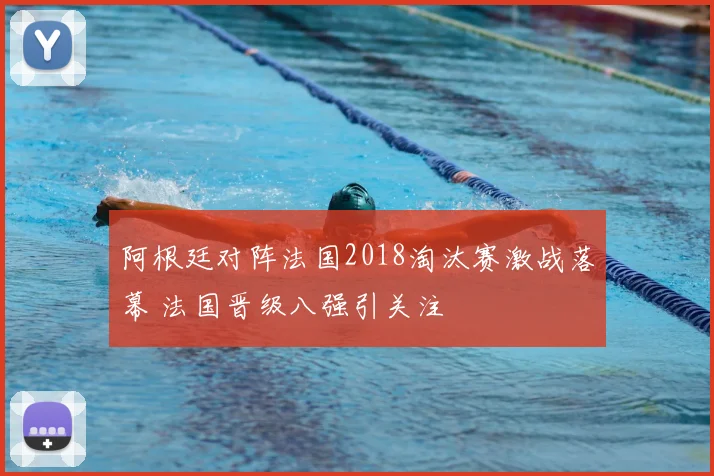 阿根廷对阵法国2018淘汰赛激战落幕 法国晋级八强引关注