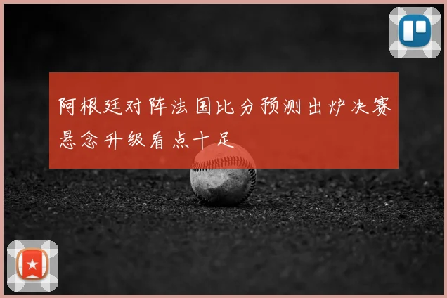 阿根廷对阵法国比分预测出炉决赛悬念升级看点十足