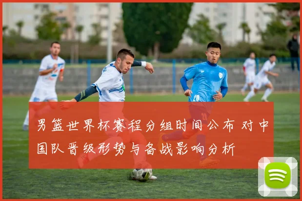 男篮世界杯赛程分组时间公布 对中国队晋级形势与备战影响分析
