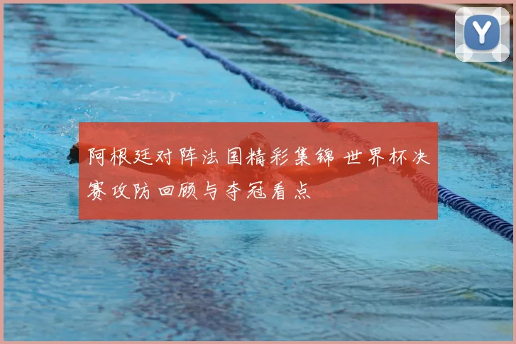 阿根廷对阵法国精彩集锦 世界杯决赛攻防回顾与夺冠看点