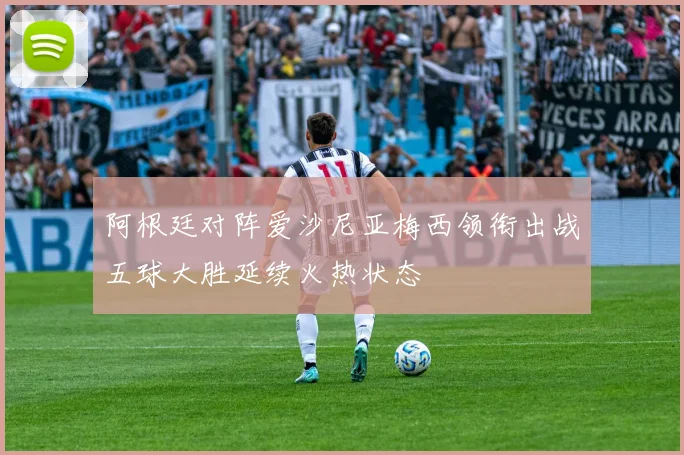 阿根廷对阵爱沙尼亚梅西领衔出战五球大胜延续火热状态