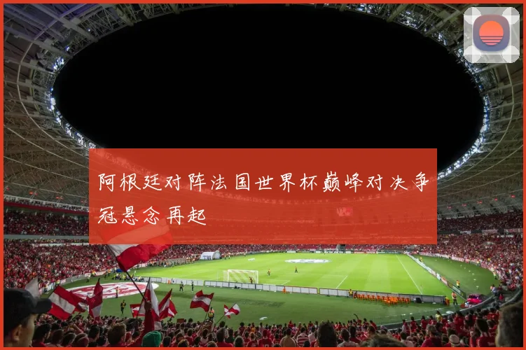 阿根廷对阵法国世界杯巅峰对决争冠悬念再起