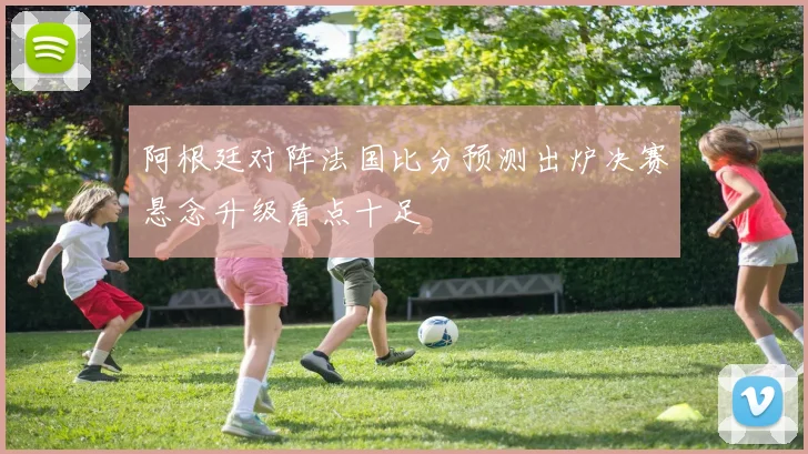 阿根廷对阵法国比分预测出炉决赛悬念升级看点十足