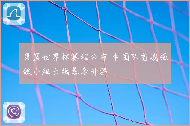 男篮世界杯赛程公布 中国队首战强敌小组出线悬念升温