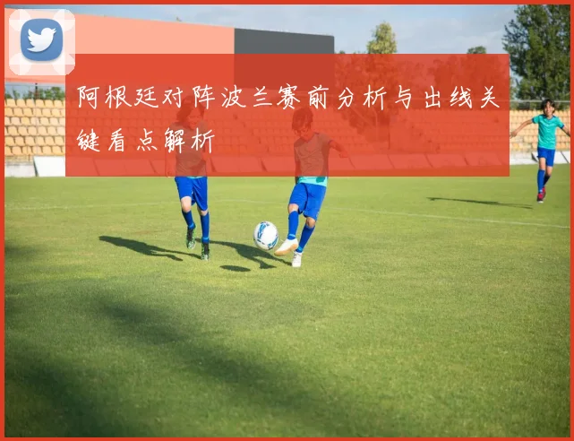 阿根廷对阵波兰赛前分析与出线关键看点解析