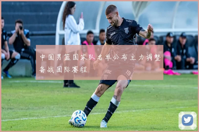中国男篮国家队名单公布主力调整备战国际赛程