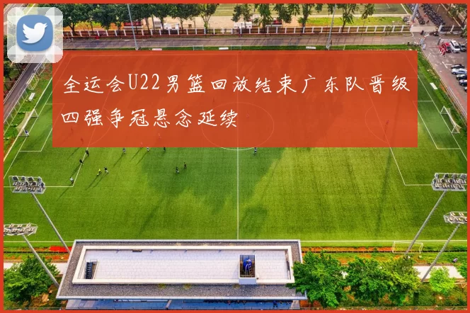 全运会U22男篮回放结束广东队晋级四强争冠悬念延续