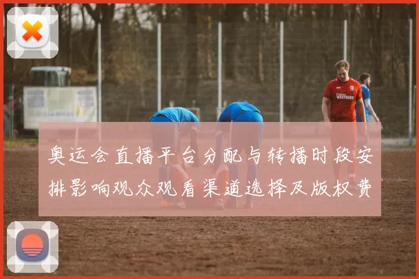 奥运会直播平台分配与转播时段安排影响观众观看渠道选择及版权费用
