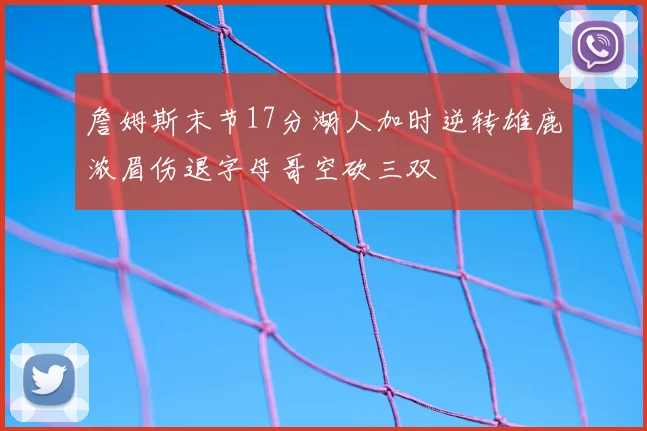 詹姆斯末节17分湖人加时逆转雄鹿浓眉伤退字母哥空砍三双