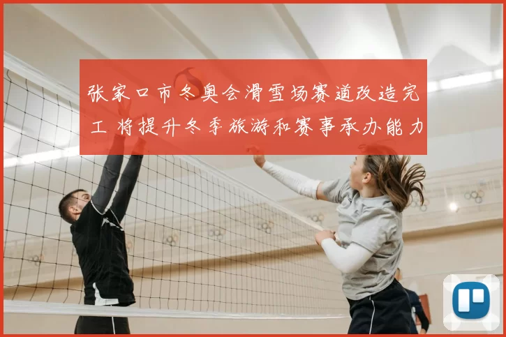 张家口市冬奥会滑雪场赛道改造完工 将提升冬季旅游和赛事承办能力