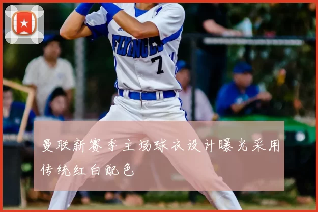 曼联新赛季主场球衣设计曝光采用传统红白配色