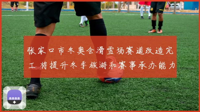 张家口市冬奥会滑雪场赛道改造完工 将提升冬季旅游和赛事承办能力