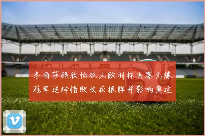 李丽莎顾欣怡双人欧洲杯决赛无缘冠军逆转惜败收获银牌并影响奥运积分