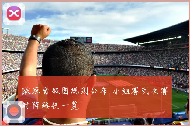 欧冠晋级图规则公布 小组赛到决赛对阵路径一览