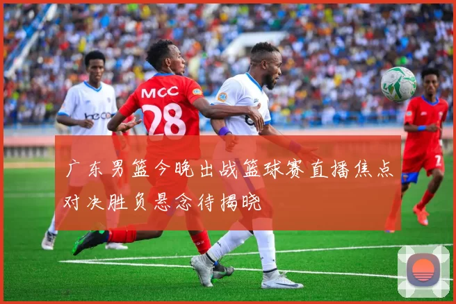 广东男篮今晚出战篮球赛直播焦点对决胜负悬念待揭晓