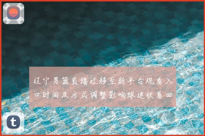 辽宁男篮直播迁移至新平台观看入口时间及方式调整影响球迷收看回放