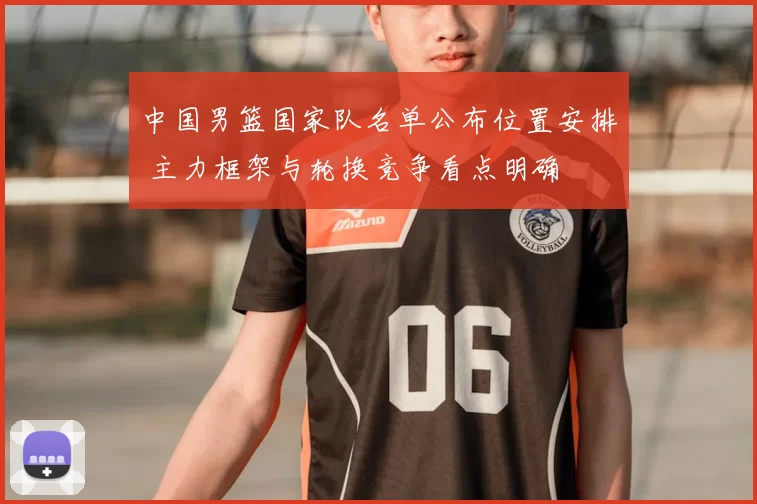 中国男篮国家队名单公布位置安排 主力框架与轮换竞争看点明确