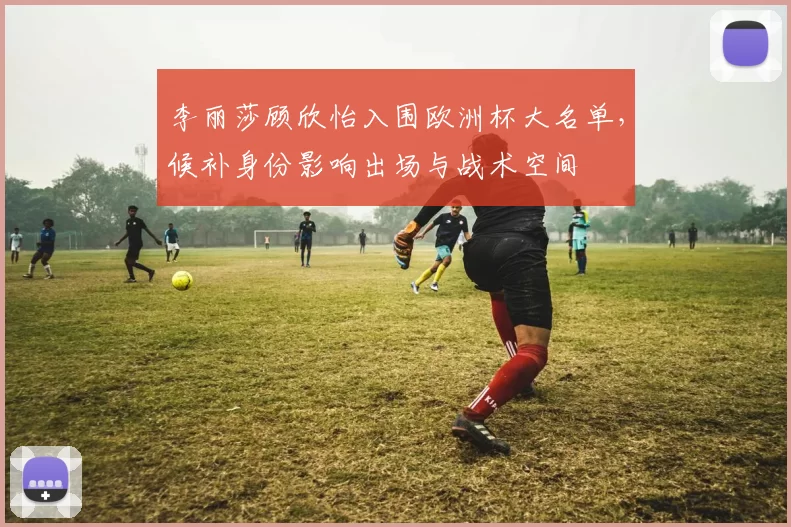 李丽莎顾欣怡入围欧洲杯大名单，候补身份影响出场与战术空间