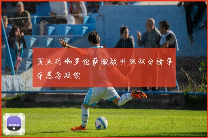 国米对佛罗伦萨激战升级积分榜争夺悬念延续