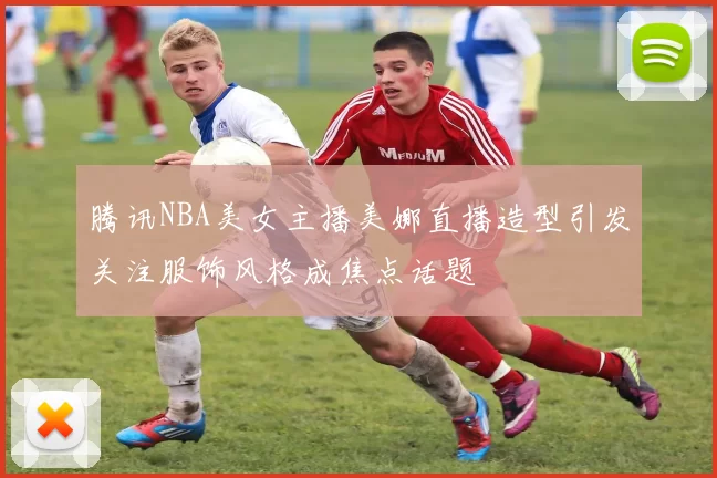 腾讯NBA美女主播美娜直播造型引发关注服饰风格成焦点话题