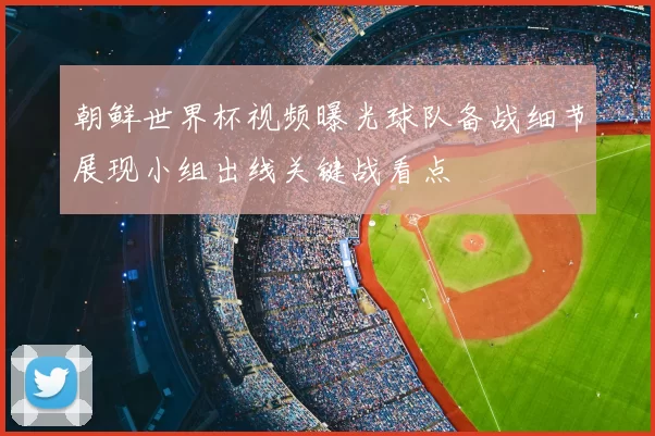 朝鲜世界杯视频曝光球队备战细节展现小组出线关键战看点