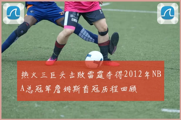 热火三巨头击败雷霆夺得2012年NBA总冠军詹姆斯首冠历程回顾