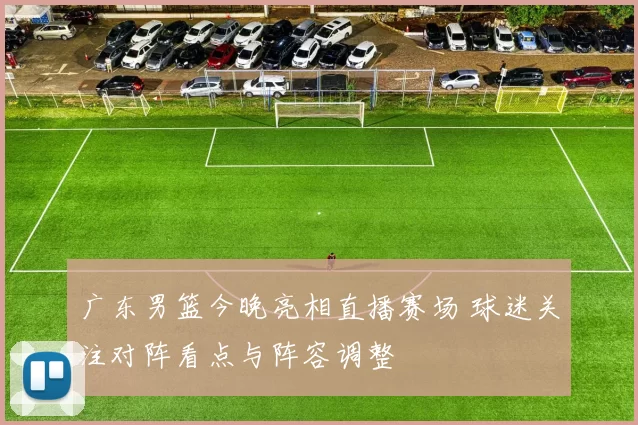 广东男篮今晚亮相直播赛场 球迷关注对阵看点与阵容调整