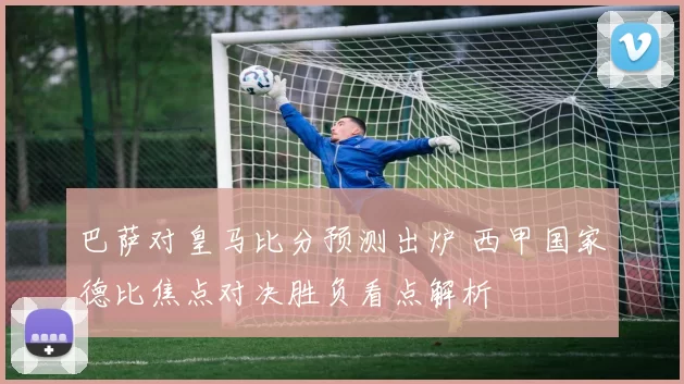 巴萨对皇马比分预测出炉 西甲国家德比焦点对决胜负看点解析