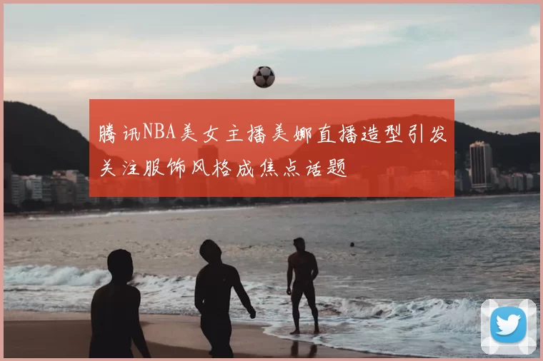 腾讯NBA美女主播美娜直播造型引发关注服饰风格成焦点话题