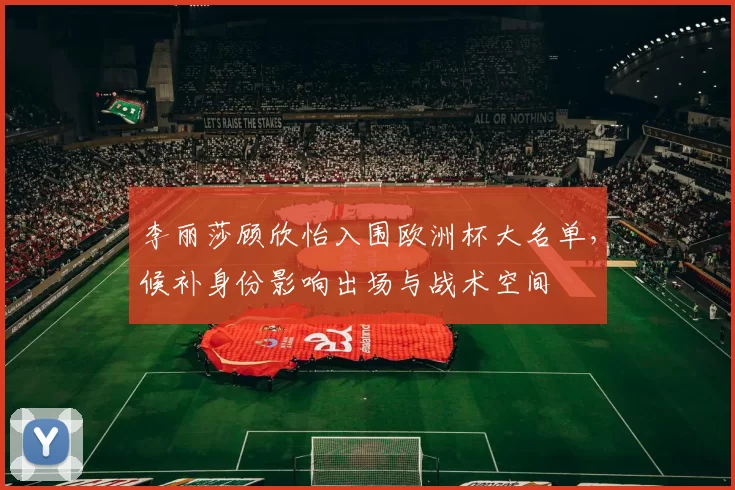 李丽莎顾欣怡入围欧洲杯大名单，候补身份影响出场与战术空间