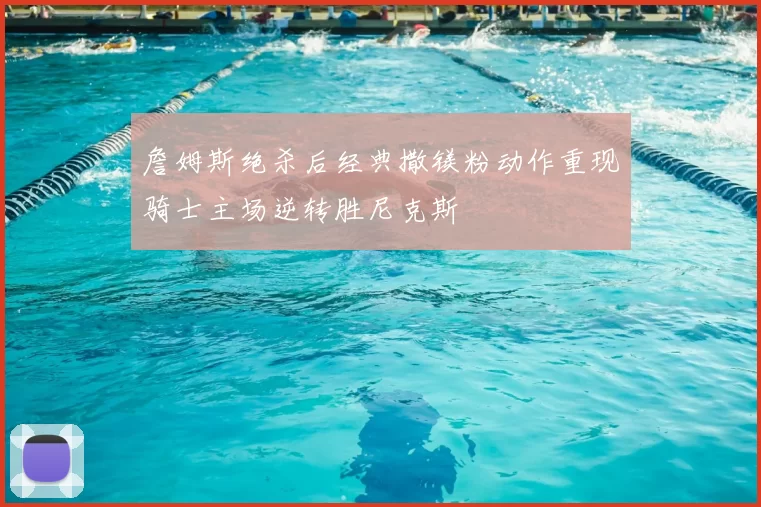 詹姆斯绝杀后经典撒镁粉动作重现骑士主场逆转胜尼克斯