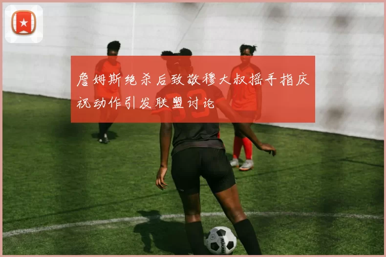 詹姆斯绝杀后致敬穆大叔摇手指庆祝动作引发联盟讨论