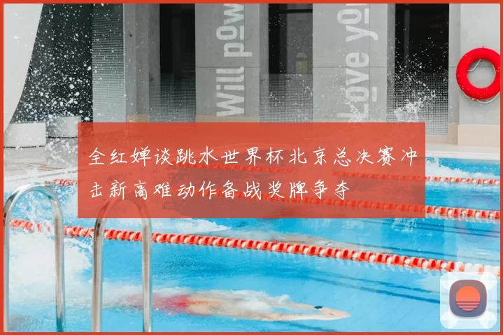 全红婵谈跳水世界杯北京总决赛冲击新高难动作备战奖牌争夺