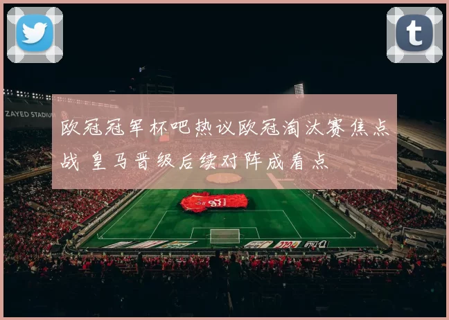 欧冠冠军杯吧热议欧冠淘汰赛焦点战 皇马晋级后续对阵成看点