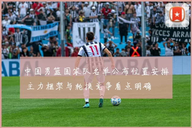 中国男篮国家队名单公布位置安排 主力框架与轮换竞争看点明确