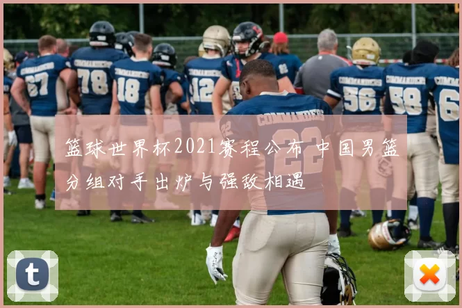 篮球世界杯2021赛程公布 中国男篮分组对手出炉与强敌相遇