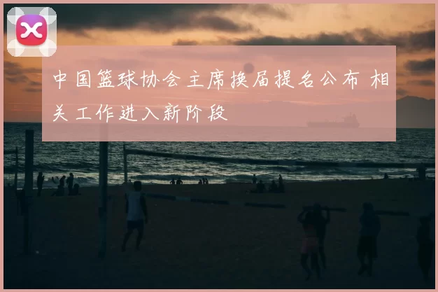 中国篮球协会主席换届提名公布 相关工作进入新阶段