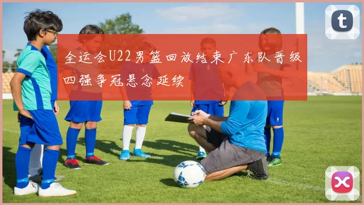 全运会U22男篮回放结束广东队晋级四强争冠悬念延续