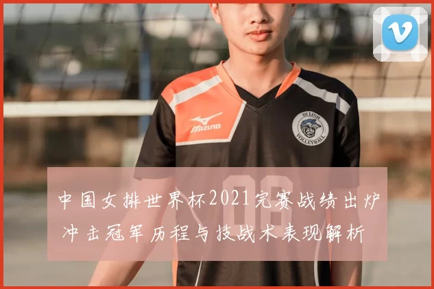 中国女排世界杯2021完赛战绩出炉 冲击冠军历程与技战术表现解析