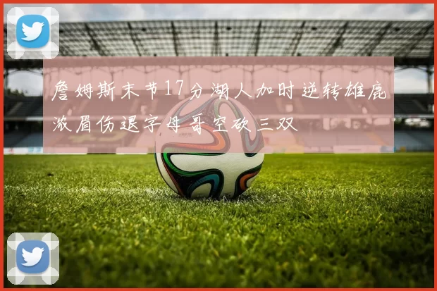 詹姆斯末节17分湖人加时逆转雄鹿浓眉伤退字母哥空砍三双