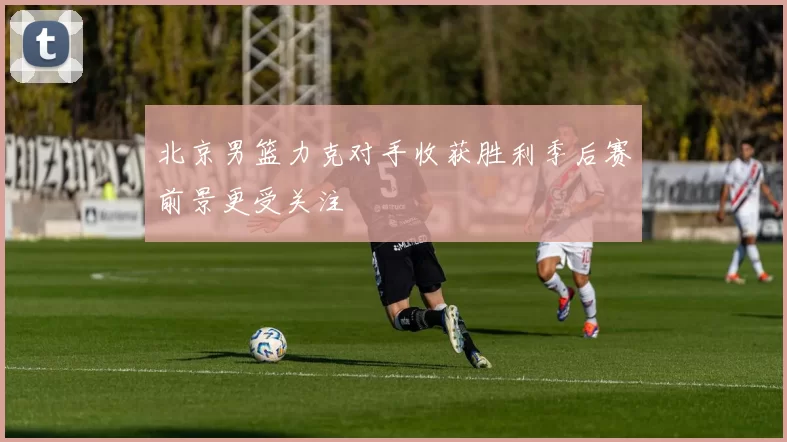 北京男篮力克对手收获胜利季后赛前景更受关注