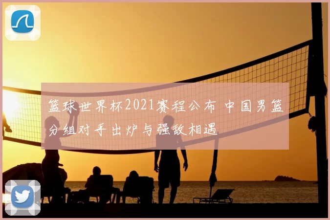 篮球世界杯2021赛程公布 中国男篮分组对手出炉与强敌相遇