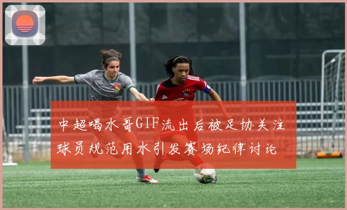 中超喝水哥GIF流出后被足协关注 球员规范用水引发赛场纪律讨论