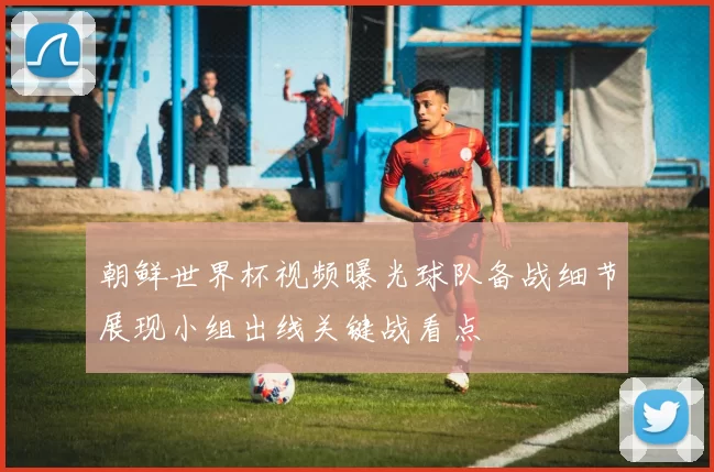 朝鲜世界杯视频曝光球队备战细节展现小组出线关键战看点