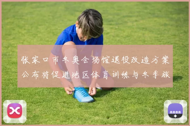 张家口市冬奥会场馆退役改造方案公布将促进地区体育训练与冬季旅游发展