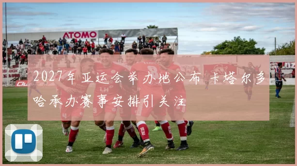 2027年亚运会举办地公布 卡塔尔多哈承办赛事安排引关注