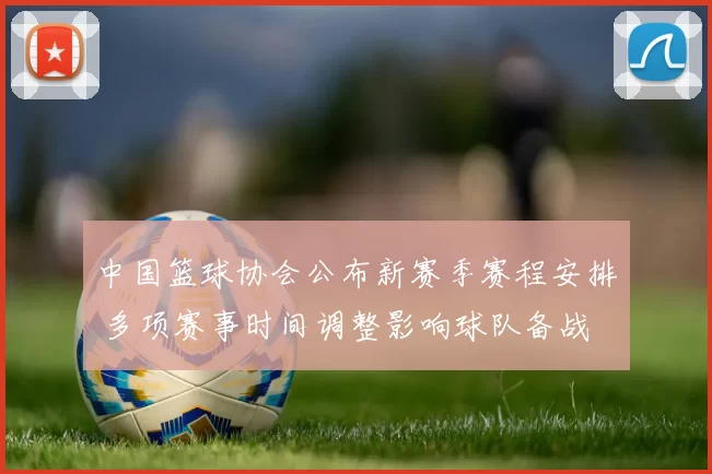 中国篮球协会公布新赛季赛程安排 多项赛事时间调整影响球队备战