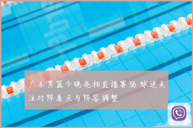 广东男篮今晚亮相直播赛场 球迷关注对阵看点与阵容调整