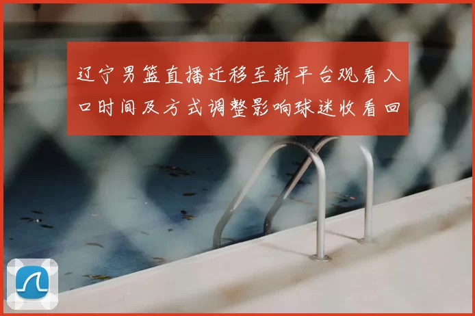 辽宁男篮直播迁移至新平台观看入口时间及方式调整影响球迷收看回放