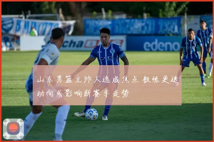 山东男篮主帅人选成焦点 教练更迭动向或影响新赛季走势